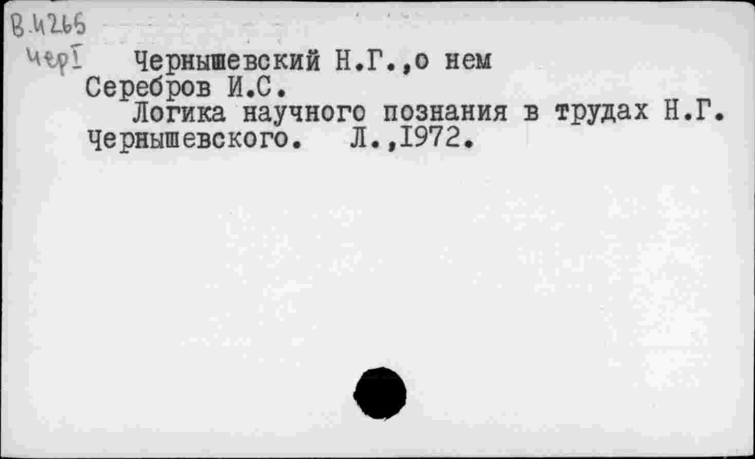 ﻿7 ' ”
Чернышевский Н.Г.,о нем
Серебров И.С.
Логика научного познания в трудах Н.Г.
Чернышевского. Л.,1972.